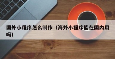枣阳国外小程序怎么制作（海外小程序能在国内用吗）