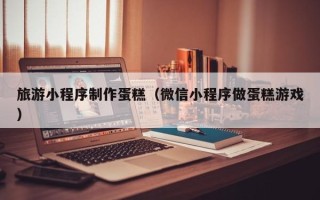 枣阳旅游小程序制作蛋糕（微信小程序做蛋糕游戏）